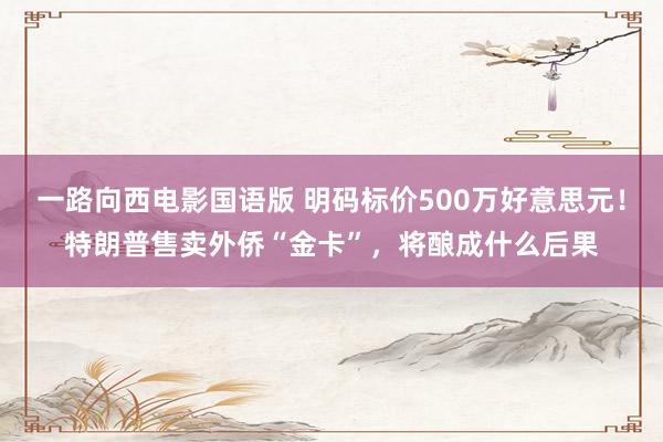 一路向西电影国语版 明码标价500万好意思元！特朗普售卖外侨“金卡”，将酿成什么后果