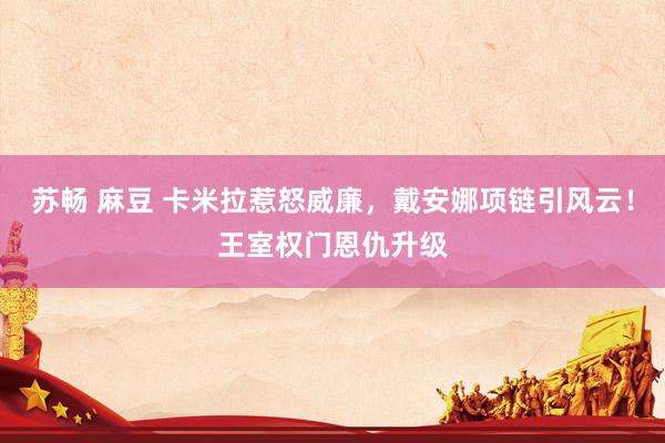 苏畅 麻豆 卡米拉惹怒威廉，戴安娜项链引风云！王室权门恩仇升级
