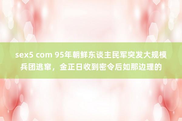 sex5 com 95年朝鲜东谈主民军突发大规模兵团逃窜，金正日收到密令后如那边理的