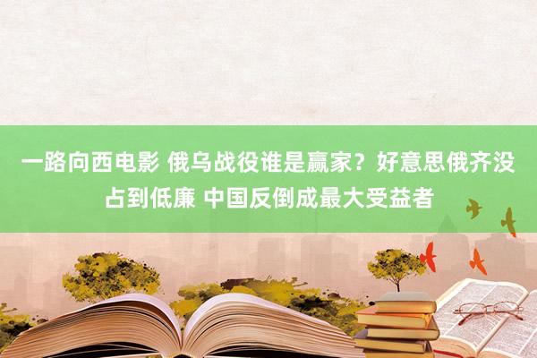 一路向西电影 俄乌战役谁是赢家？好意思俄齐没占到低廉 中国反倒成最大受益者