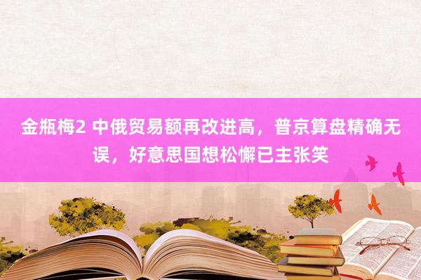 金瓶梅2 中俄贸易额再改进高，普京算盘精确无误，好意思国想松懈已主张笑