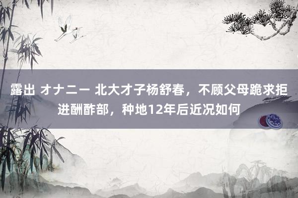 露出 オナニー 北大才子杨舒春，不顾父母跪求拒进酬酢部，种地12年后近况如何