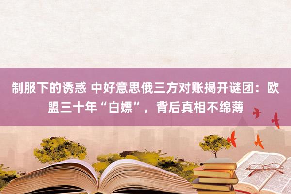 制服下的诱惑 中好意思俄三方对账揭开谜团：欧盟三十年“白嫖”，背后真相不绵薄