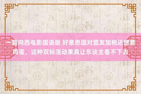 一路向西电影国语版 好意思国对盟友加税还想要鸡蛋，这种双标活动果真让东谈主看不下去