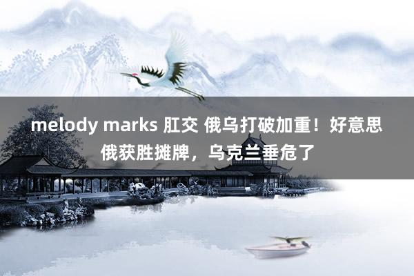 melody marks 肛交 俄乌打破加重！好意思俄获胜摊牌，乌克兰垂危了