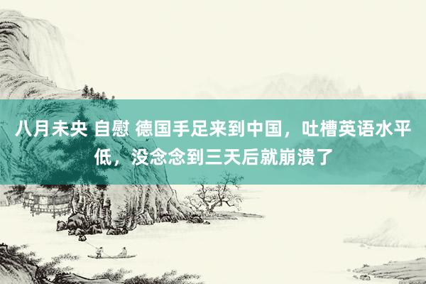 八月未央 自慰 德国手足来到中国，吐槽英语水平低，没念念到三天后就崩溃了