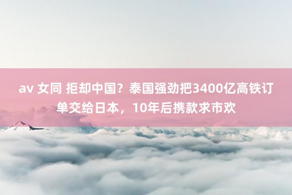 av 女同 拒却中国？泰国强劲把3400亿高铁订单交给日本，10年后携款求市欢
