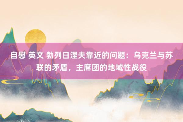 自慰 英文 勃列日涅夫靠近的问题：乌克兰与苏联的矛盾，主席团的地域性战役