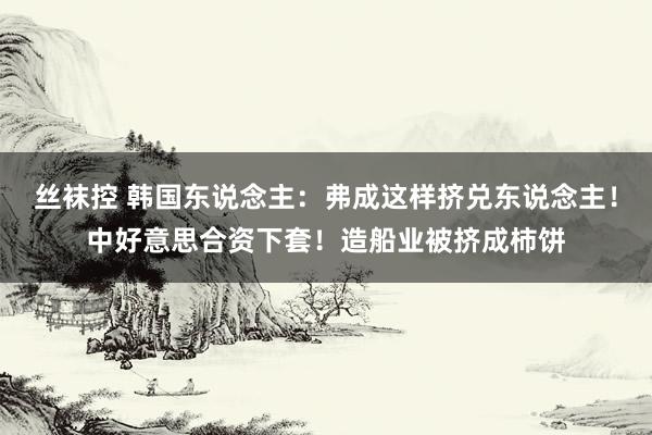 丝袜控 韩国东说念主：弗成这样挤兑东说念主！中好意思合资下套！造船业被挤成柿饼