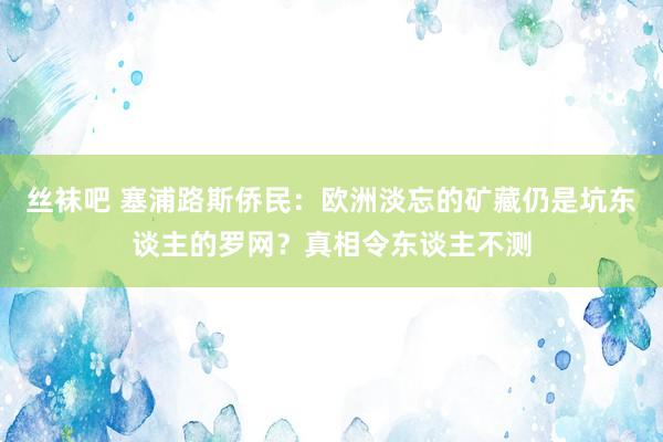 丝袜吧 塞浦路斯侨民：欧洲淡忘的矿藏仍是坑东谈主的罗网？真相令东谈主不测