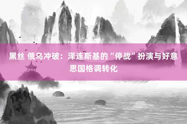 黑丝 俄乌冲破：泽连斯基的“停战”扮演与好意思国格调转化