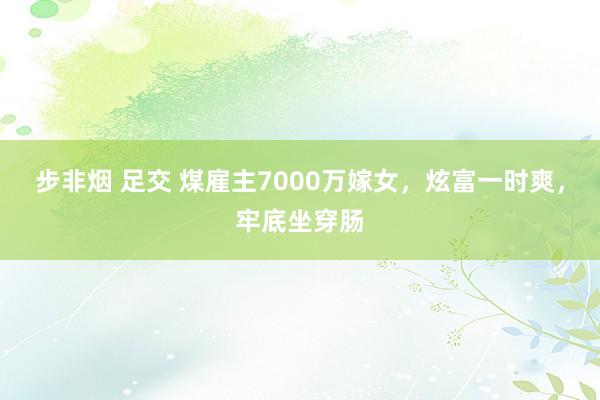 步非烟 足交 煤雇主7000万嫁女，炫富一时爽，牢底坐穿肠