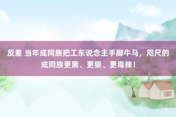 反差 当年成同族把工东说念主手脚牛马，咫尺的成同族更黑、更狠、更毒辣！