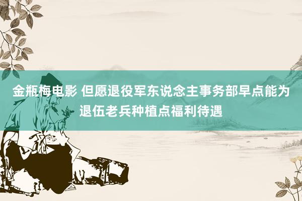 金瓶梅电影 但愿退役军东说念主事务部早点能为退伍老兵种植点福利待遇