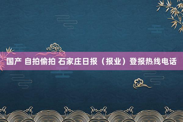 国产 自拍偷拍 石家庄日报（报业）登报热线电话