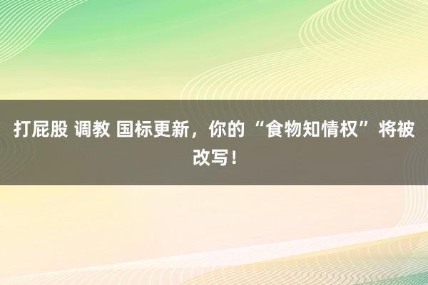 打屁股 调教 国标更新，你的 “食物知情权” 将被改写！