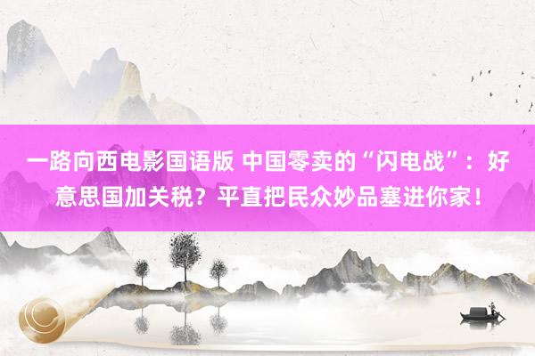 一路向西电影国语版 中国零卖的“闪电战”：好意思国加关税？平直把民众妙品塞进你家！