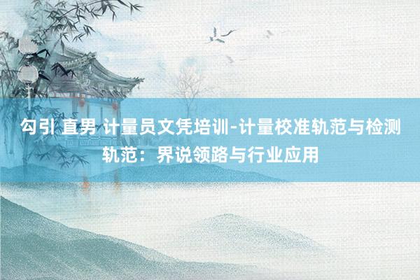 勾引 直男 计量员文凭培训-计量校准轨范与检测轨范：界说领路与行业应用