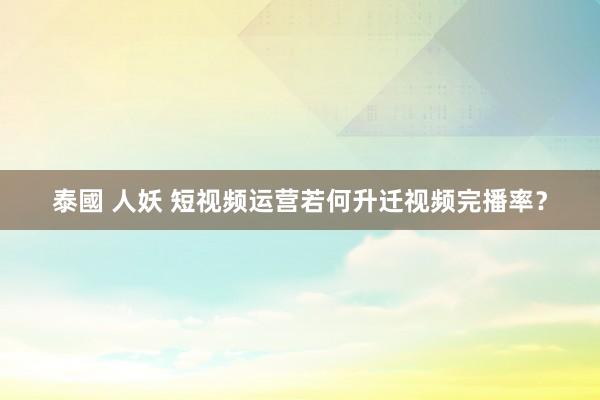 泰國 人妖 短视频运营若何升迁视频完播率？