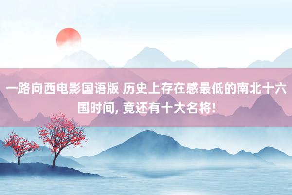 一路向西电影国语版 历史上存在感最低的南北十六国时间， 竟还有十大名将!