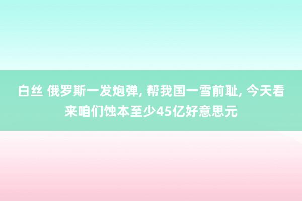 白丝 俄罗斯一发炮弹， 帮我国一雪前耻， 今天看来咱们蚀本至少45亿好意思元