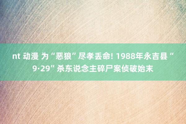 nt 动漫 为“恶狼”尽孝丢命! 1988年永吉县“9·29”杀东说念主碎尸案侦破始末