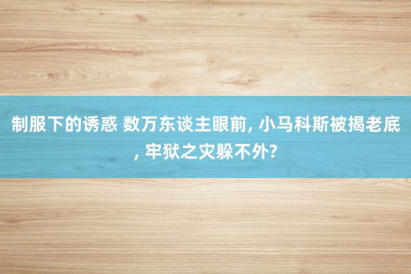 制服下的诱惑 数万东谈主眼前， 小马科斯被揭老底， 牢狱之灾躲不外?