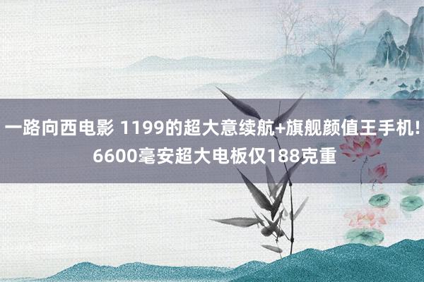 一路向西电影 1199的超大意续航+旗舰颜值王手机! 6600毫安超大电板仅188克重