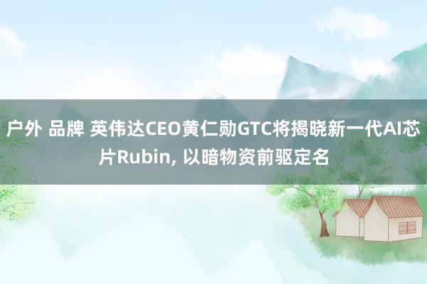 户外 品牌 英伟达CEO黄仁勋GTC将揭晓新一代AI芯片Rubin， 以暗物资前驱定名