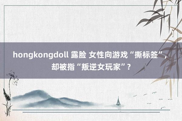 hongkongdoll 露脸 女性向游戏“撕标签”， 却被指“叛逆女玩家”?