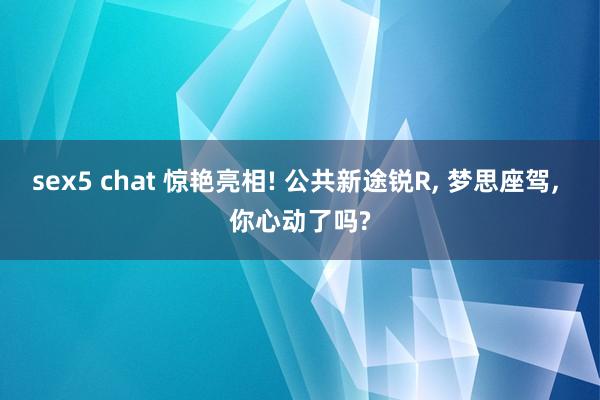sex5 chat 惊艳亮相! 公共新途锐R， 梦思座驾， 你心动了吗?