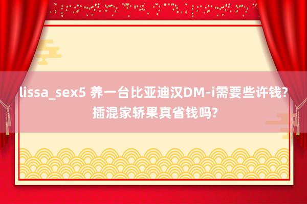 lissa_sex5 养一台比亚迪汉DM-i需要些许钱? 插混家轿果真省钱吗?