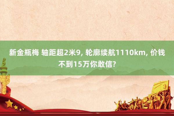 新金瓶梅 轴距超2米9， 轮廓续航1110km， 价钱不到15万你敢信?