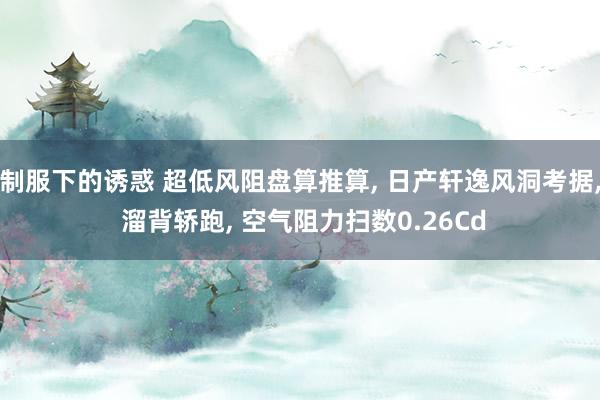 制服下的诱惑 超低风阻盘算推算， 日产轩逸风洞考据， 溜背轿跑， 空气阻力扫数0.26Cd