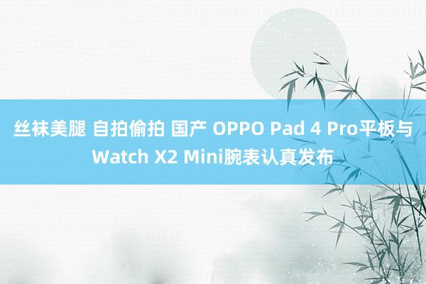 丝袜美腿 自拍偷拍 国产 OPPO Pad 4 Pro平板与Watch X2 Mini腕表认真发布