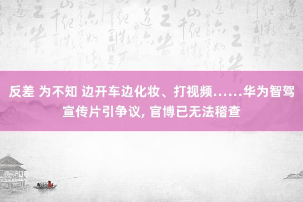 反差 为不知 边开车边化妆、打视频……华为智驾宣传片引争议， 官博已无法稽查