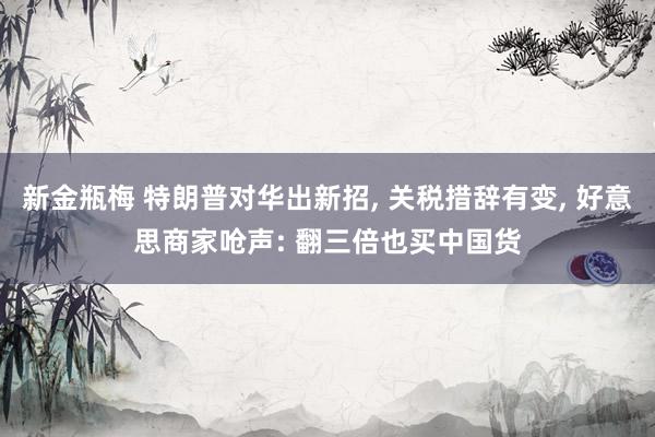 新金瓶梅 特朗普对华出新招， 关税措辞有变， 好意思商家呛声: 翻三倍也买中国货