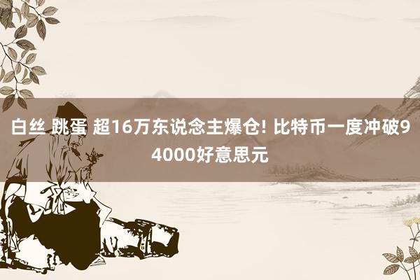 白丝 跳蛋 超16万东说念主爆仓! 比特币一度冲破94000好意思元