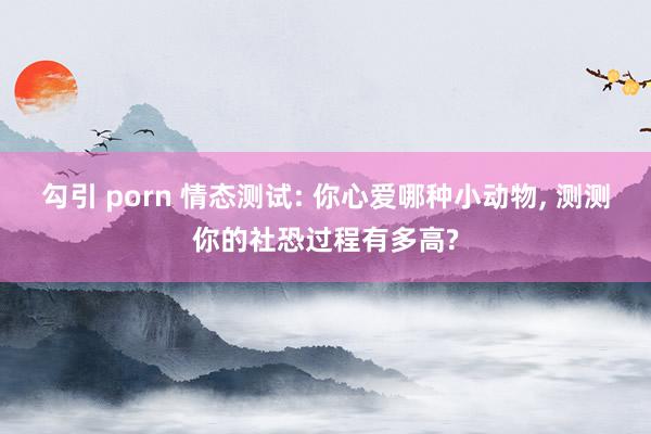 勾引 porn 情态测试: 你心爱哪种小动物， 测测你的社恐过程有多高?
