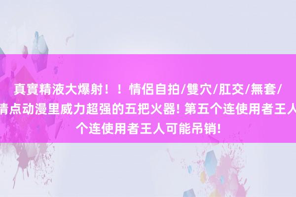 真實精液大爆射！！情侶自拍/雙穴/肛交/無套/大量噴精 清点动漫里威力超强的五把火器! 第五个连使用者王人可能吊销!