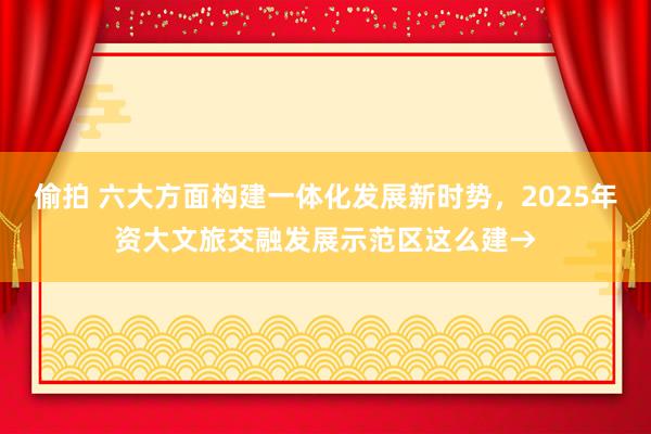 偷拍 六大方面构建一体化发展新时势，2025年资大文旅交融发展示范区这么建→
