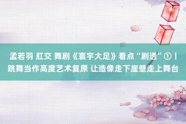 孟若羽 肛交 舞剧《寰宇大足》看点“剧透”①丨跳舞当作高度艺术复原 让造像走下崖壁走上舞台