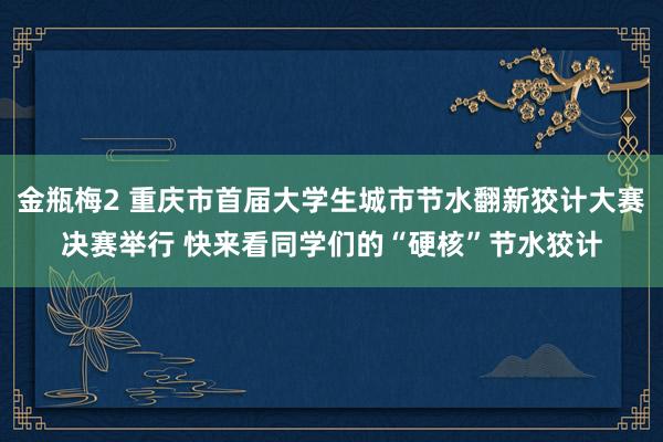 金瓶梅2 重庆市首届大学生城市节水翻新狡计大赛决赛举行 快来看同学们的“硬核”节水狡计