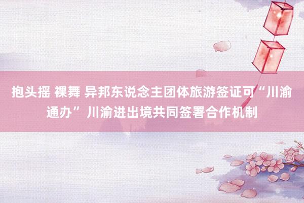 抱头摇 裸舞 异邦东说念主团体旅游签证可“川渝通办” 川渝进出境共同签署合作机制