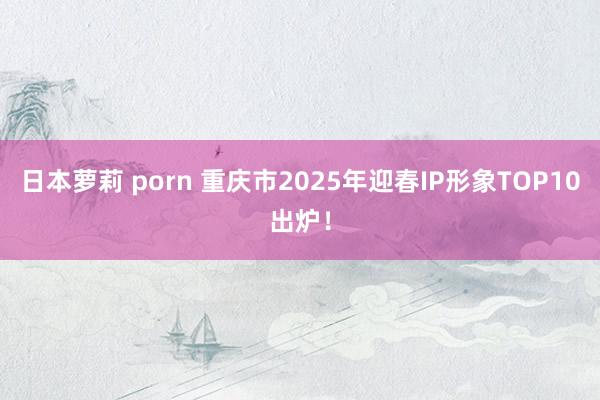 日本萝莉 porn 重庆市2025年迎春IP形象TOP10出炉！