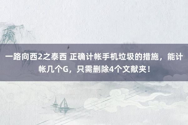 一路向西2之泰西 正确计帐手机垃圾的措施，能计帐几个G，只需删除4个文献夹！