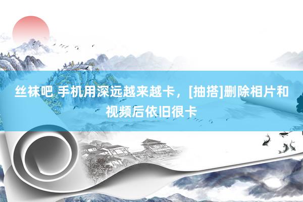 丝袜吧 手机用深远越来越卡，[抽搭]删除相片和视频后依旧很卡