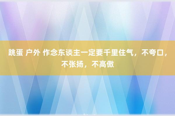 跳蛋 户外 作念东谈主一定要千里住气，不夸口，不张扬，不高傲
