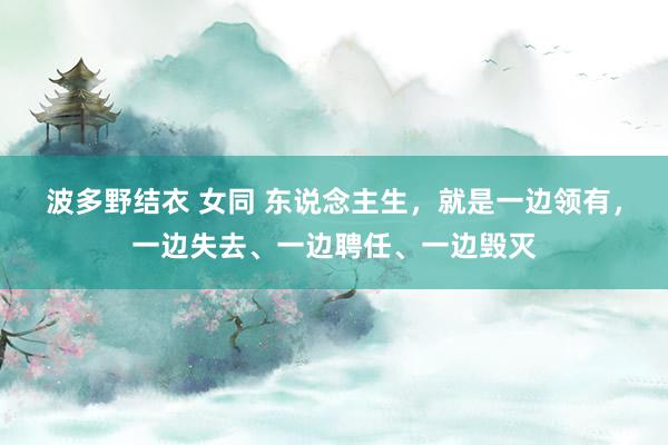 波多野结衣 女同 东说念主生，就是一边领有，一边失去、一边聘任、一边毁灭