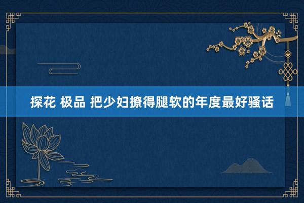 探花 极品 把少妇撩得腿软的年度最好骚话
